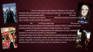 • Anti-Narratives – This is a disruption of the narrative. Whether it be a simple 
disruption like a freeze frame, which is done for emphasis on the situation. For 
example the fighting scenes within Sherlock Holmes or The Matrix. Or more 
significantly a disruption as of that in Silent Hill. Where the narrative is paused to re-cap 
or explain a past event to the audience. 
• Mixing/blurring the genres of Film to create new hybrids/new versions. This can be 
done more obviously by taking a few mainstream genres of film to create a new (and 
possibly unlikely) combination yet attract a larger audience – Such as Cowboys and 
Aliens, in which the title is a huge giveaway and selling point. A more ‘underground’ 
example of a hybrid mix is Darren Lyn Bousmann’s Repo! The Genetic Opera. The 
overall gothic/gory horror theme is mixed with the dystopian genre, and is also a 
musical. Creating a seemingly unlikely narrative which is artistically and creatively 
perfect. Especially in reaching out to more indie audiences, or audiences with certain 
interests which would not normally reach the mainstream cinema. 
 