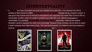 INTERTEXTUALITY 
• A Pastiche is a copy of another text such as a remake of an older film – For example the (2010) 
remake of Wes Craven’s (1984) The Nightmare On Elm Street. Despite being a modern version, it 
was given bad reviews due to the lack of atmosphere and originality that made Wes Craven’s film so 
memorable. Another reason to create a remake of an older film is for different languages or 
nationalities. For example The Girl With The Dragon Tattoo, personally, I believe the original 
(Swedish version) captured the book more accurately. However these remakes can be done to reach 
a wider audience and make more money. The most typical aspect of a Pastiche are book adaption's 
such as Frankenstein, Jane Eyre, The Hunger Games ect. 
 