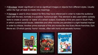• A Bricolage ‘steals’ significant or not so significant images or objects from different styles. Usually 
within the high art style to create new meanings. 
• A Homage is used to show respect for films they have referenced in order to make the audience 
react with the text, normally in a positive humorous light. This element is also used within comedy 
texts to create a ‘parody’ or ‘satire’ of a certain subject. Examples of this are used in South Park, 
in which current social issues, celebrities and other movies are parodied in a light hearted manner 
in order to critisise. Another prime example of this are movies like the Scary Movie franchise, Epic 
Movie ect. Of which parody ‘horror’ movies, often with ironic and sarcastic humour. 
 