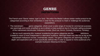 GENRE 
DEFINITIONS 
The French word ‘Genre’ means ‘type’ or ‘kind’. Yet within the Media it allows certain media product to be 
categorised according to their similarities in order for the producer to meet or challenge the audiences 
expectations. 
• The mainstream ‘Rigid’ genre categories, which cover a wide range of movies for commercial purposes, 
are seemingly and overly simplified so as to attract a mass audience due to Cinematic selling purposes 
of the mainstream blockbuster Hollywood movies. (Such as; Horror, Comedy, Romance, Fantasy). 
• Not so much opposing this, however broadening the genre categories are the Flexible definitions. 
Created to reach a more independent or alternative audience. Although these may also be as big as the 
mainstream Hollywood movies, cinematically viewed. The genre categories are seemingly more ‘in 
depth’ and explorative with a more specifically defined title in order to appeal to niche audiences (For 
example Dystopian-Steampunk-Horror). 
 