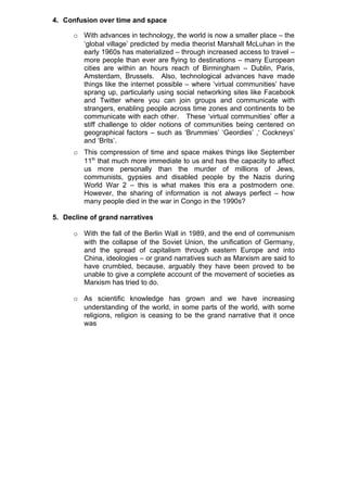 4. Confusion over time and space

      o With advances in technology, the world is now a smaller place – the
        ‘global village’ predicted by media theorist Marshall McLuhan in the
        early 1960s has materialized – through increased access to travel –
        more people than ever are flying to destinations – many European
        cities are within an hours reach of Birmingham – Dublin, Paris,
        Amsterdam, Brussels. Also, technological advances have made
        things like the internet possible – where ‘virtual communities’ have
        sprang up, particularly using social networking sites like Facebook
        and Twitter where you can join groups and communicate with
        strangers, enabling people across time zones and continents to be
        communicate with each other. These ‘virtual communities’ offer a
        stiff challenge to older notions of communities being centered on
        geographical factors – such as ‘Brummies’ ‘Geordies’ ,‘ Cockneys’
        and ‘Brits’.
      o This compression of time and space makes things like September
        11th that much more immediate to us and has the capacity to affect
        us more personally than the murder of millions of Jews,
        communists, gypsies and disabled people by the Nazis during
        World War 2 – this is what makes this era a postmodern one.
        However, the sharing of information is not always perfect – how
        many people died in the war in Congo in the 1990s?

5. Decline of grand narratives

      o With the fall of the Berlin Wall in 1989, and the end of communism
        with the collapse of the Soviet Union, the unification of Germany,
        and the spread of capitalism through eastern Europe and into
        China, ideologies – or grand narratives such as Marxism are said to
        have crumbled, because, arguably they have been proved to be
        unable to give a complete account of the movement of societies as
        Marxism has tried to do.

      o As scientific knowledge has grown and we have increasing
        understanding of the world, in some parts of the world, with some
        religions, religion is ceasing to be the grand narrative that it once
        was
 