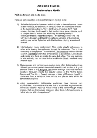 A2 Media Studies

                         Postmodern Media
Post-modernism and media texts

Here are some qualities to look out for in post-modern texts:

  1) Self-reflexivity and subversion: texts that refer to themselves are known
     as self-reflexive, for example, in a movie, when an actor looks directly
     at the audience and says, “Hey, don’t worry, it’s only a film!” Post-
     modern directors like to position their audiences at some distance, as if
     to compel them to realise that what they are seeing is only a
     constructed reality. Recent examples – the comedy series ‘The Trip’
     with Steve Coogan and Rob Brydon playing versions of themselves
     and the new series ‘Episodes’ with Matt LeBlanc playing a version of
     himself.

  2) Intertextuality: many post-modern films make playful references to
     other texts, teasing the audiences to spot the references. This is done
     constantly in the popular TV animations The Simpsons and can also be
     seen in The Matrix where lots of references to Baudrillard, Lewis Carol,
     and martial arts films are made, to name but a few. The best example
     of intertextuality can be found in the blockbuster Shrek, see how many
     you can spot.

  3) Mixing genres and periods: post-modern texts often deliberately mix up
     different genres and periods to create interest in their audience. A good
     example of this is in A Knight’s Tale where the high culture of medieval
     literature (Chaucer) meets the popular culture of the 1970’s bands
     Queen and Thin Lizzy. Recent example – Night at Museum 1 and 2 –
     characters from a variety of time periods and places exits within the
     same fictional space

  4) Using representation deliberately: audiences have become very
     sophisticated, post-modern directors like to show how fragmented our
     world has become, how we make sense of the world through media
     images, that are themselves copies of other texts. Life has become a
     hall of mirrors, which image is real?
 