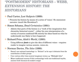 “ POSTMODERN” HISTORIANS – WEBB,  EXTENSION HISTORY: THE HISTORIANS Paul Carter,  Lost Subjects  (1999): Presents his history by means of a series of ‘voices’. No omniscient narrator. (much like Herodotus?) Simon Schama,  Dead Certainties  (1991): Admits that parts of the history is a “work of the imagination that chronicles historical events” – either his own interpretation of a variety of sources combined OR entirely his ideas based on what he understands was likely to have happened.  Richard Price,  Alabi’s World , (1990): Using different  fonts  to give the idea of different voices – requires reader to imagine various accents, voices etc. Norman Davies,  The Isles  (1999): Doesn’t use national teminology i.e. “Britain” as he says it detracts from the contribution of other groups Uses various other time-neutral imaginary terms e.g. “Midnight Isles” Mixes traditional sources (Celtic archaeology) with non-traditional (myths, ancient Irish literature & modern songs)  