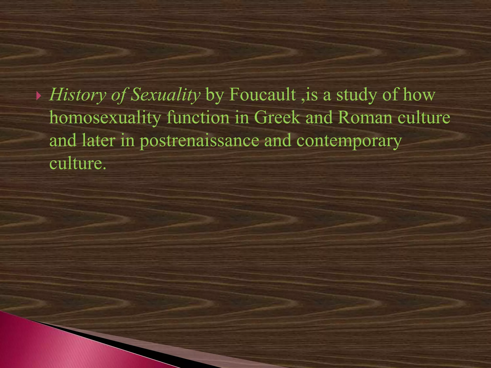  History of Sexuality by Foucault ,is a study of how
homosexuality function in Greek and Roman culture
and later in postrenaissance and contemporary
culture.
 