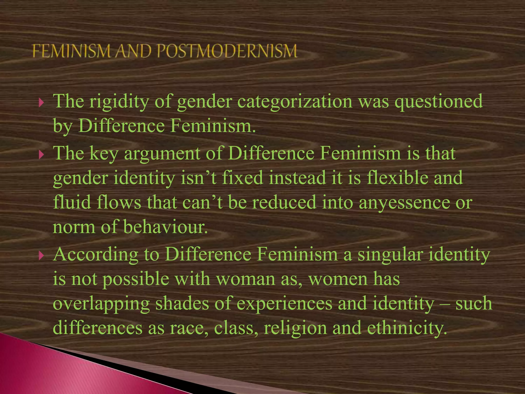  The rigidity of gender categorization was questioned
by Difference Feminism.
 The key argument of Difference Feminism is that
gender identity isn’t fixed instead it is flexible and
fluid flows that can’t be reduced into anyessence or
norm of behaviour.
 According to Difference Feminism a singular identity
is not possible with woman as, women has
overlapping shades of experiences and identity – such
differences as race, class, religion and ethinicity.
 