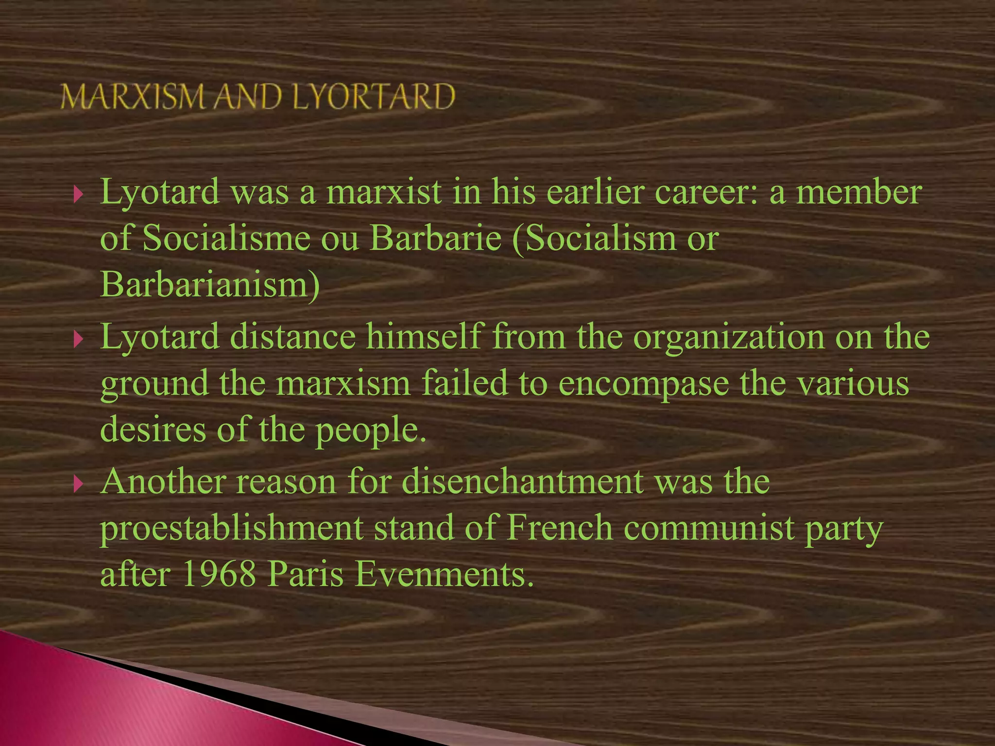  Lyotard was a marxist in his earlier career: a member
of Socialisme ou Barbarie (Socialism or
Barbarianism)
 Lyotard distance himself from the organization on the
ground the marxism failed to encompase the various
desires of the people.
 Another reason for disenchantment was the
proestablishment stand of French communist party
after 1968 Paris Evenments.
 