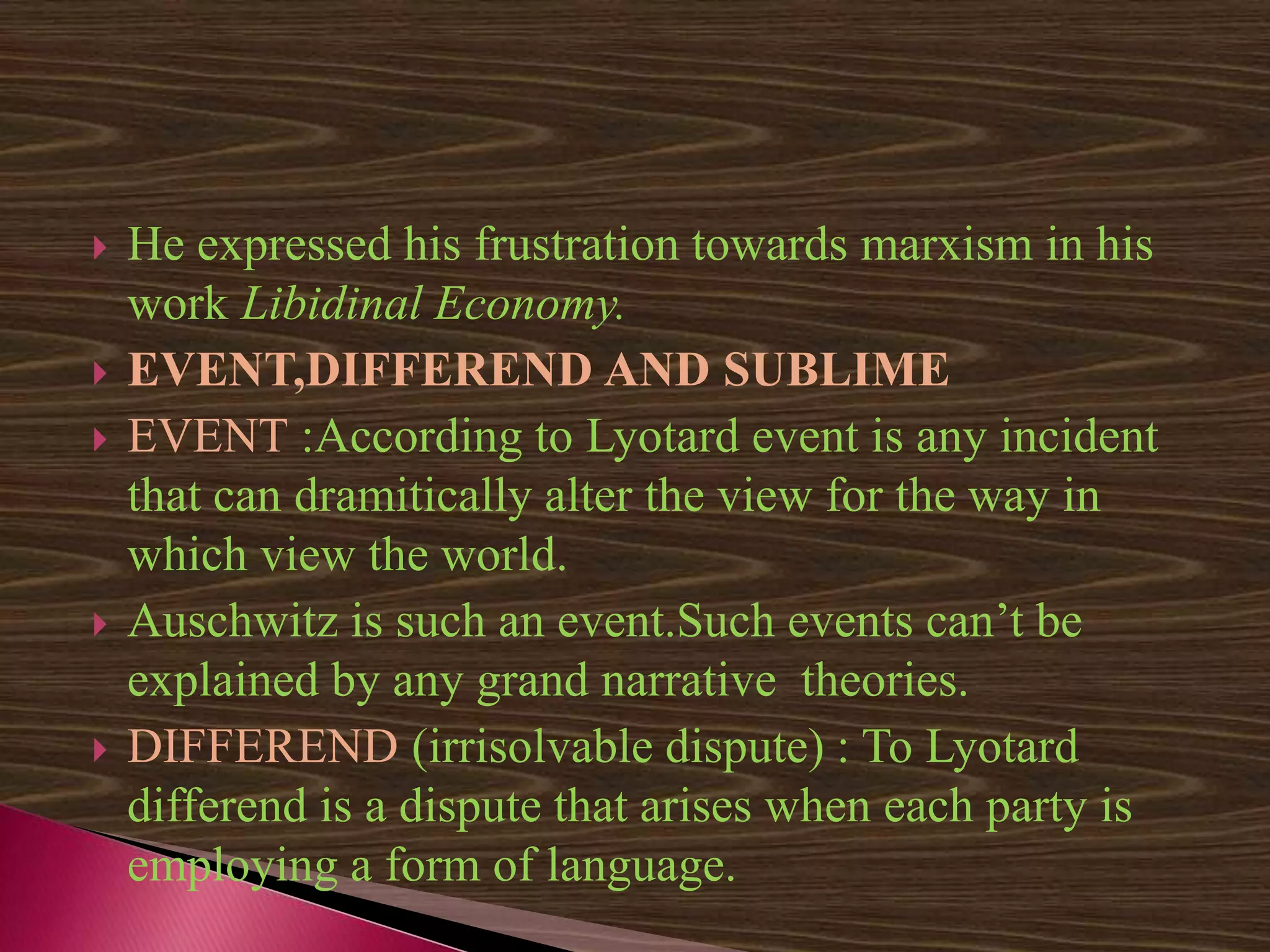  He expressed his frustration towards marxism in his
work Libidinal Economy.
 EVENT,DIFFEREND AND SUBLIME
 EVENT :According to Lyotard event is any incident
that can dramitically alter the view for the way in
which view the world.
 Auschwitz is such an event.Such events can’t be
explained by any grand narrative theories.
 DIFFEREND (irrisolvable dispute) : To Lyotard
differend is a dispute that arises when each party is
employing a form of language.
 