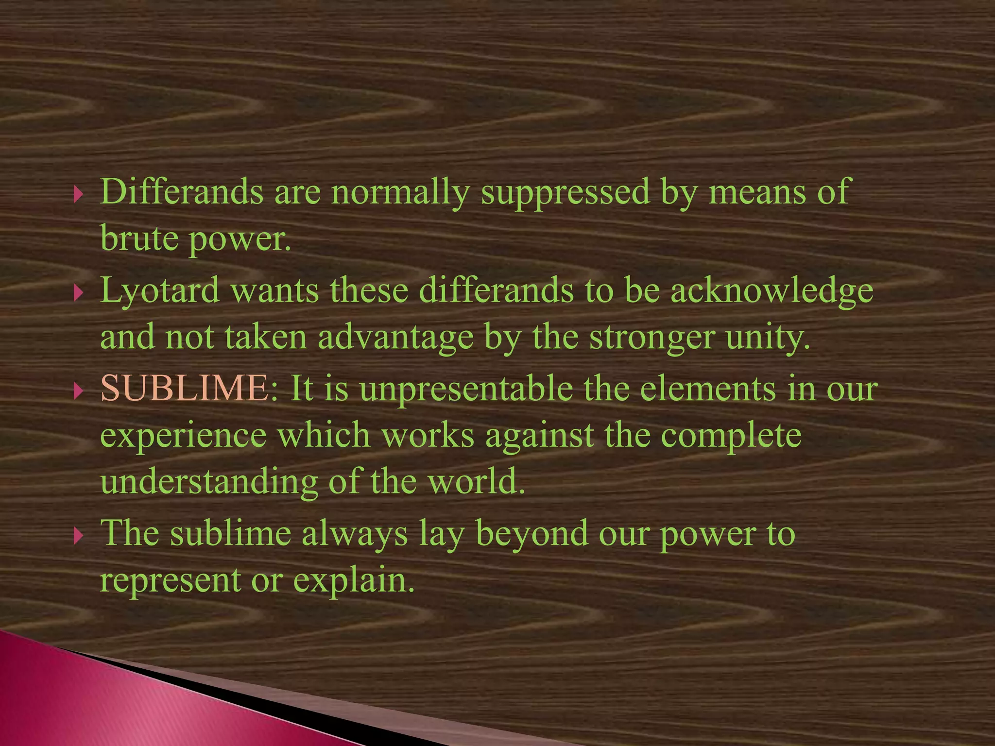  Differands are normally suppressed by means of
brute power.
 Lyotard wants these differands to be acknowledge
and not taken advantage by the stronger unity.
 SUBLIME: It is unpresentable the elements in our
experience which works against the complete
understanding of the world.
 The sublime always lay beyond our power to
represent or explain.
 