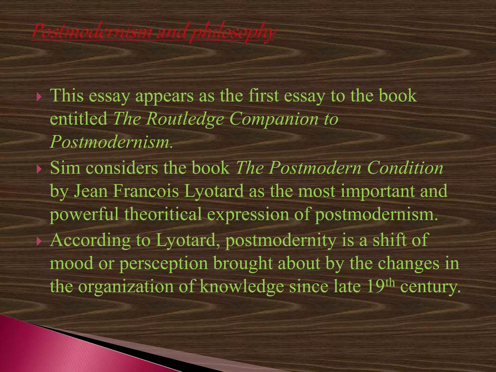  This essay appears as the first essay to the book
entitled The Routledge Companion to
Postmodernism.
 Sim considers the book The Postmodern Condition
by Jean Francois Lyotard as the most important and
powerful theoritical expression of postmodernism.
 According to Lyotard, postmodernity is a shift of
mood or persception brought about by the changes in
the organization of knowledge since late 19th century.
 