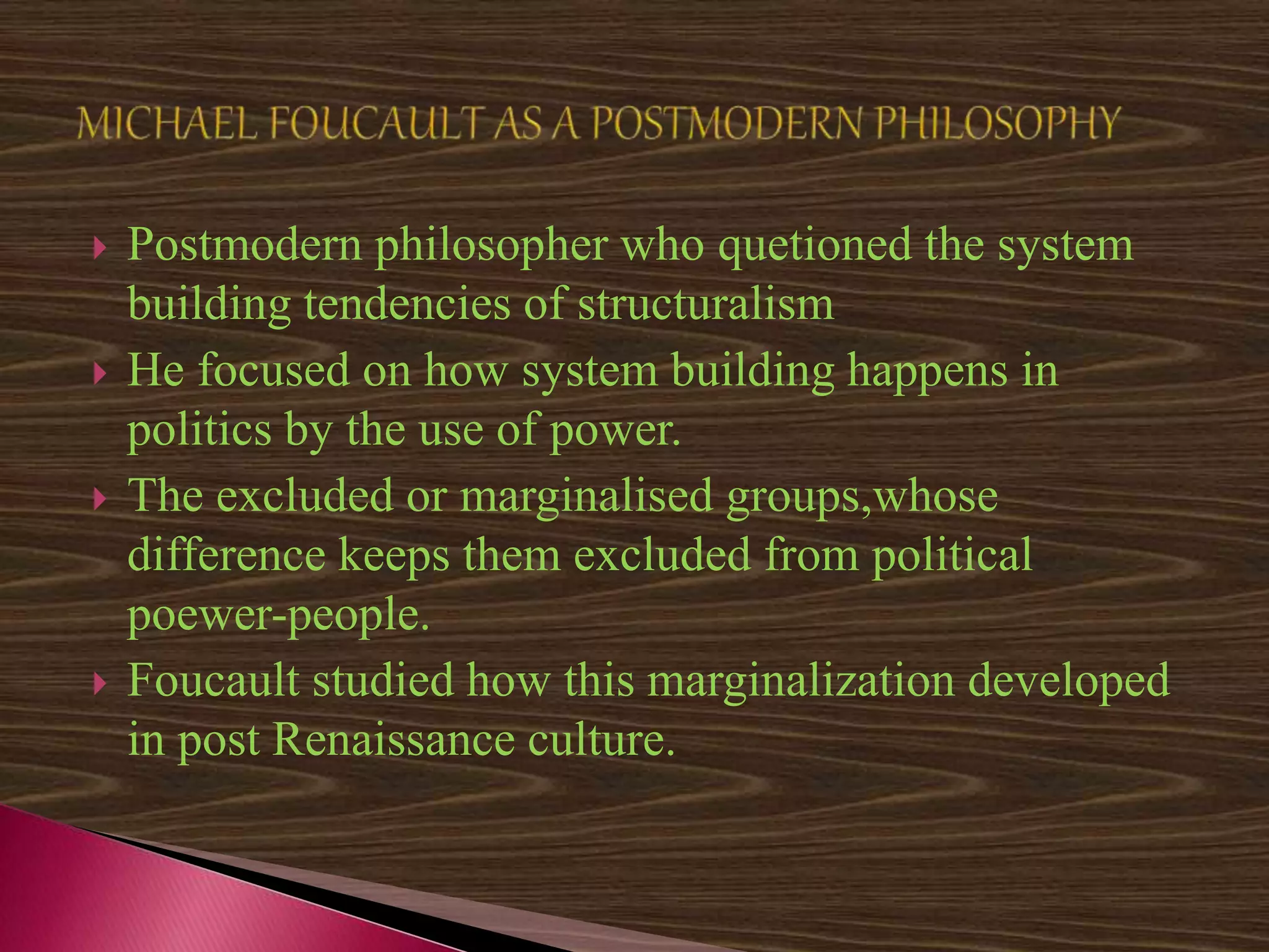  Postmodern philosopher who quetioned the system
building tendencies of structuralism
 He focused on how system building happens in
politics by the use of power.
 The excluded or marginalised groups,whose
difference keeps them excluded from political
poewer-people.
 Foucault studied how this marginalization developed
in post Renaissance culture.
 