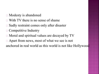 Modesty is abandoned 
With TV there is no sense of shame 
Sadly restraint comes only after disaster 
Competitive Industry 
Moral and spiritual values are decayed by TV 
Apart from news, most of what we see is not 
anchored in real world as this world is not like Hollywood 
 