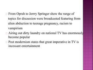From Oprah to Jerrry Springer show the range of 
topics for discussion were broadcasted featuring from 
alien abduction to teenage pregnancy, racism to 
vampirism 
Airing out dirty laundry on national TV has enormously 
become popular 
Post modernism states that great imperative in TV is 
incessant entertainment 
 