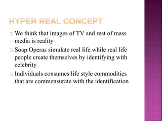 We think that images of TV and rest of mass 
media is reality 
Soap Operas simulate real life while real life 
people create themselves by identifying with 
celebrity 
Individuals consumes life style commodities 
that are commensurate with the identification 
 