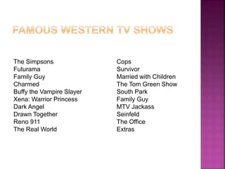 The Simpsons 
Futurama 
Family Guy 
Charmed 
Buffy the Vampire Slayer 
Xena: Warrior Princess 
Dark Angel 
Drawn Together 
Reno 911 
The Real World 
Cops 
Survivor 
Married with Children 
The Tom Green Show 
South Park 
Family Guy 
MTV Jackass 
Seinfeld 
The Office 
Extras 
 