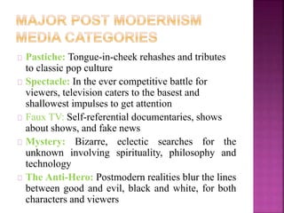 Pastiche: Tongue-in-cheek rehashes and tributes 
to classic pop culture 
Spectacle: In the ever competitive battle for 
viewers, television caters to the basest and 
shallowest impulses to get attention 
Faux TV: Self-referential documentaries, shows 
about shows, and fake news 
Mystery: Bizarre, eclectic searches for the 
unknown involving spirituality, philosophy and 
technology 
The Anti-Hero: Postmodern realities blur the lines 
between good and evil, black and white, for both 
characters and viewers 
 