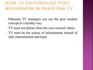 Pakistani TV managers can use the post modern 
concept in a healthy way 
TV must not detract from the core societal values 
TV must be the source of infotainment instead of 
only entertainment and hype 
 