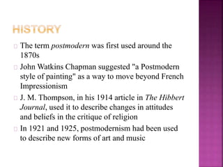 The term postmodern was first used around the 
1870s 
John Watkins Chapman suggested "a Postmodern 
style of painting" as a way to move beyond French 
Impressionism 
J. M. Thompson, in his 1914 article in The Hibbert 
Journal, used it to describe changes in attitudes 
and beliefs in the critique of religion 
In 1921 and 1925, postmodernism had been used 
to describe new forms of art and music 
 