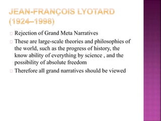 Rejection of Grand Meta Narratives 
These are large-scale theories and philosophies of 
the world, such as the progress of history, the 
know ability of everything by science , and the 
possibility of absolute freedom 
Therefore all grand narratives should be viewed 
 
