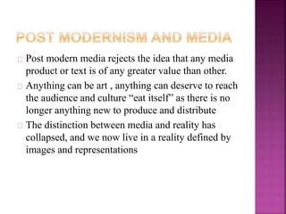Post modern media rejects the idea that any media 
product or text is of any greater value than other. 
Anything can be art , anything can deserve to reach 
the audience and culture “eat itself” as there is no 
longer anything new to produce and distribute 
The distinction between media and reality has 
collapsed, and we now live in a reality defined by 
images and representations 
 