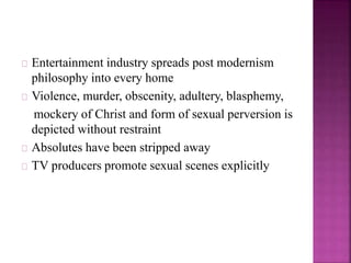 Entertainment industry spreads post modernism 
philosophy into every home 
Violence, murder, obscenity, adultery, blasphemy, 
mockery of Christ and form of sexual perversion is 
depicted without restraint 
Absolutes have been stripped away 
TV producers promote sexual scenes explicitly 
 