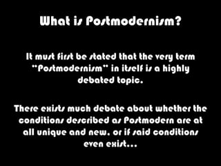 What is Postmodernism?

  It must first be stated that the very term
    “Postmodernism” in itself is a highly
                debated topic.

There exists much debate about whether the
 conditions described as Postmodern are at
  all unique and new, or if said conditions
                even exist…
 