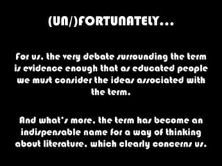 (UN/)FORTUNATELY…

For us, the very debate surrounding the term
is evidence enough that as educated people
 we must consider the ideas associated with
                  the term.

 And what’s more, the term has become an
 indispensable name for a way of thinking
about literature, which clearly concerns us.
 