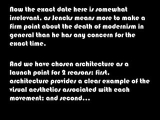 Now the exact date here is somewhat
irrelevant, as Jencks means more to make a
firm point about the death of modernism in
general than he has any concern for the
exact time.

And we have chosen architecture as a
launch point for 2 reasons: first,
architecture provides a clear example of the
visual aesthetics associated with each
movement; and second…
 