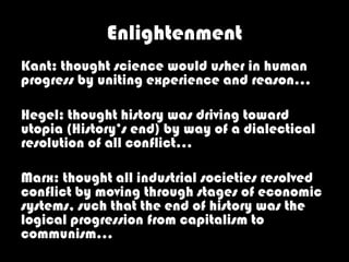 Enlightenment
Kant: thought science would usher in human
progress by uniting experience and reason…

Hegel: thought history was driving toward
utopia (History’s end) by way of a dialectical
resolution of all conflict…

Marx: thought all industrial societies resolved
conflict by moving through stages of economic
systems, such that the end of history was the
logical progression from capitalism to
communism…
 