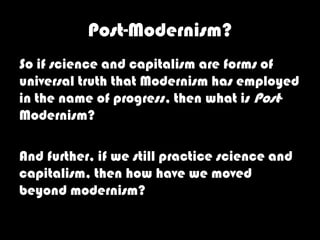 Post-Modernism?
So if science and capitalism are forms of
universal truth that Modernism has employed
in the name of progress, then what is Post-
Modernism?

And further, if we still practice science and
capitalism, then how have we moved
beyond modernism?
 