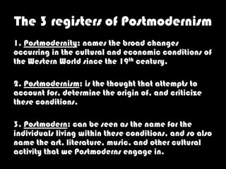The 3 registers of Postmodernism
1. Postmodernity: names the broad changes
occurring in the cultural and economic conditions of
the Western World since the 19th century.

2. Postmodernism: is the thought that attempts to
account for, determine the origin of, and criticize
these conditions.

3. Postmodern: can be seen as the name for the
individuals living within these conditions, and so also
name the art, literature, music, and other cultural
activity that we Postmoderns engage in.
 