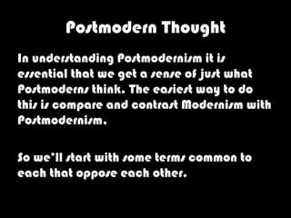 Postmodern Thought
In understanding Postmodernism it is
essential that we get a sense of just what
Postmoderns think. The easiest way to do
this is compare and contrast Modernism with
Postmodernism.

So we’ll start with some terms common to
each that oppose each other.
 