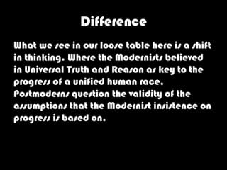Difference
What we see in our loose table here is a shift
in thinking. Where the Modernists believed
in Universal Truth and Reason as key to the
progress of a unified human race,
Postmoderns question the validity of the
assumptions that the Modernist insistence on
progress is based on.
 