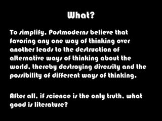 What?
To simplify, Postmoderns believe that
favoring any one way of thinking over
another leads to the destruction of
alternative ways of thinking about the
world, thereby destroying diversity and the
possibility of different ways of thinking.

After all, if science is the only truth, what
good is literature?
 