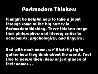 Postmodern Thinkers
It might be helpful now to take a jaunt
through some of the big names in
Postmodern thinking. These thinkers range
from philosophers and literary critics to
economists, psychologists, and linguists.

And with each name, we’ll briefly try to
gather how they think about the world. Feel
free to peruse their ideas or just glance at
their names…
 