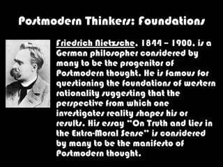 Postmodern Thinkers: Foundations
      Friedrich Nietzsche, 1844 – 1900, is a
      German philosopher considered by
      many to be the progenitor of
      Postmodern thought. He is famous for
      questioning the foundations of western
      rationality suggesting that the
      perspective from which one
      investigates reality shapes his or
      results. His essay “On Truth and Lies in
      the Extra-Moral Sense” is considered
      by many to be the manifesto of
      Postmodern thought.
 