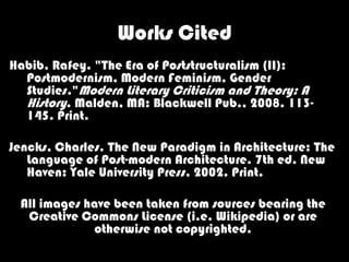 Works Cited
Habib, Rafey. "The Era of Poststructuralism (II):
  Postmodernism, Modern Feminism, Gender
  Studies."Modern Literary Criticism and Theory: A
  History. Malden, MA: Blackwell Pub., 2008. 113-
  145. Print.

Jencks, Charles. The New Paradigm in Architecture: The
   Language of Post-modern Architecture. 7th ed. New
   Haven: Yale University Press, 2002. Print.

 All images have been taken from sources bearing the
  Creative Commons License (i.e. Wikipedia) or are
             otherwise not copyrighted.
 