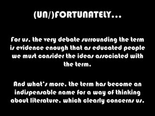 (UN/)FORTUNATELY…

For us, the very debate surrounding the term
is evidence enough that as educated people
 we must consider the ideas associated with
                  the term.

 And what’s more, the term has become an
 indispensable name for a way of thinking
about literature, which clearly concerns us.
 