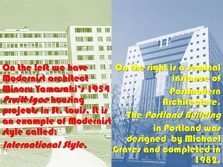 On the left we have          On the right is a seminal
Modernist architect                        instance of
Minoru Yamasaki’s 1954                    Postmodern
Pruitt-Igoe housing                     Architecture.
projects in St. Louis. It is    The Portland Building
an example of Modernist
style called:                         in Portland was
                                designed by Michael
International Style.         Graves and completed in
                                               1982.
 