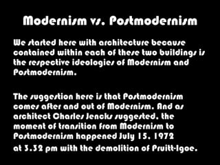 Modernism vs. Postmodernism
We started here with architecture because
contained within each of these two buildings is
the respective ideologies of Modernism and
Postmodernism.

The suggestion here is that Postmodernism
comes after and out of Modernism. And as
architect Charles Jencks suggested, the
moment of transition from Modernism to
Postmodernism happened July 15, 1972
at 3.32 pm with the demolition of Pruitt-Igoe.
 