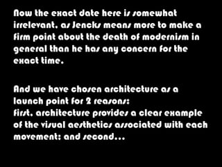 Now the exact date here is somewhat
irrelevant, as Jencks means more to make a
firm point about the death of modernism in
general than he has any concern for the
exact time.

And we have chosen architecture as a
launch point for 2 reasons:
first, architecture provides a clear example
of the visual aesthetics associated with each
movement; and second…
 