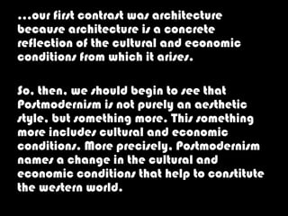 …our first contrast was architecture
because architecture is a concrete
reflection of the cultural and economic
conditions from which it arises.

So, then, we should begin to see that
Postmodernism is not purely an aesthetic
style, but something more. This something
more includes cultural and economic
conditions. More precisely, Postmodernism
names a change in the cultural and
economic conditions that help to constitute
the western world.
 