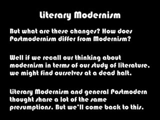 Literary Modernism
But what are these changes? How does
Postmodernism differ from Modernism?

Well if we recall our thinking about
modernism in terms of our study of literature,
we might find ourselves at a dead halt.

Literary Modernism and general Postmodern
thought share a lot of the same
presumptions. But we’ll come back to this.
 