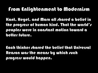 From Enlightenment to Modernism
Kant, Hegel, and Marx all shared a belief in
the progress of human kind. That the world’s
peoples were in constant motion toward a
better future.

Each thinker shared the belief that Universal
Reason was the means by which such
progress would happen.
 