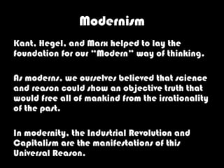 Modernism
Kant, Hegel, and Marx helped to lay the
foundation for our “Modern” way of thinking.

As moderns, we ourselves believed that science
and reason could show an objective truth that
would free all of mankind from the irrationality
of the past.

In modernity, the Industrial Revolution and
Capitalism are the manifestations of this
Universal Reason.
 