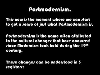 Postmodernism.
This now is the moment where we can start
to get a sense of just what Postmodernism is.

Postmodernism is the name often attributed
to the cultural changes that have occurred
since Modernism took hold during the 19th
century.

These changes can be understood in 3
registers:
 
