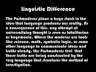 Linguistic Difference
The Postmoderns place a huge stock in the
idea that language produces our reality. As
a consequence of this, any attempt at
universalizing thought is seen as totalitarian
or hegemonic. Where the moderns use tools
like science, math, symbolic logic, or some
other language to communicate ideas and
truths clearly, the Postmoderns feel that
these truths are being constructed by the
very language that structures the method of
investigation.
 