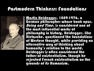 Postmodern Thinkers: Foundations
       Martin Heidegger, 1889-1976, a
       German philosopher whose book opus,
       Being and Time, is considered one of
       the most influential works of
       philosophy in history. Heidegger, like
       Nietzsche, questioned the foundations
       of Western thought, while providing an
       alternative way of thinking about
       humanity’s relation to the world.
       Heidegger is often considered the
       father of existentialism, though he
       rejected French existentialism on the
       grounds of its Humanism.
 