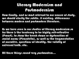 Literary Modernism and
                Postmodernism
Now finally, and as most relevant to our course of study,
we should clarify the subtle, if existing, differences
between modern and postmodern literature.

As we have seen in our studies of literary modernism so
far there is the tendency to be highly self-reflective
(Proust), to show the break down or dysfunction of
social norms (Pirandello), as well as the fragmentation
of narrative, questions of identity, the validity of
universal truth, etc.

All these things sound very postmodern…
 