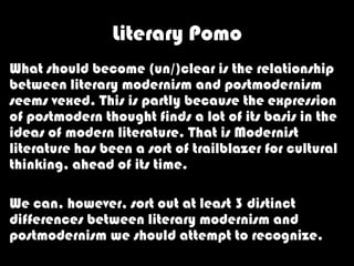 Literary Pomo
What should become (un/)clear is the relationship
between literary modernism and postmodernism
seems vexed. This is partly because the expression
of postmodern thought finds a lot of its basis in the
ideas of modern literature. That is Modernist
literature has been a sort of trailblazer for cultural
thinking, ahead of its time.

We can, however, sort out at least 3 distinct
differences between literary modernism and
postmodernism we should attempt to recognize.
 