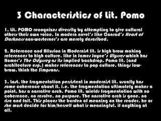 3 Characteristics of Lit. Pomo
1. Lit. POMO recognizes diversity by attempting to give cultural
others their own voice. In modern novel’s like Conrad’s Heart of
Darkness non-westerner’s are merely described.

2. Reference and Allusion in Modernist lit. is high brow making
references to high culture, like in James Joyce’s Ulysses which has
Homer’s The Odyssey as its implied backdrop. Pomo lit. (and
architecture esp.) makes references to pop culture, things low-
brow, think the Simpsons.

3. Last, the fragmentation persistent in modernist lit. usually has
some coherence about it, i.e. the fragmentation ultimately makes a
point, has a narrative arch. Pomo lit. wields fragmentation with no
coherence, no resolve, no purpose. The narrative arch is gone, no
rise and fall. This places the burden of meaning on the reader, he or
she must decide for him/herself what is meaningful, if anything at
all.
 